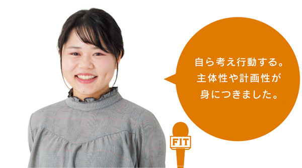 自ら考え行動する。 主体性や計画性が 身につきました。