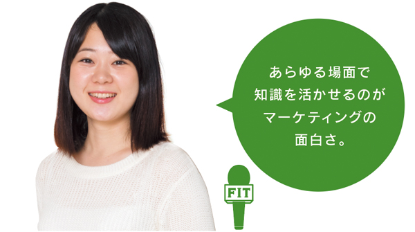 あらゆる場面で 知識を活かせるのが マーケティングの 面白さ。