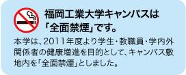 福岡工業大学キャンパスは「全面禁煙」です。　本学は、２０１１年度より学生・教職員・学内外関係者の健康増進を目的として、キャンパス敷地内を「全面禁煙」としました。