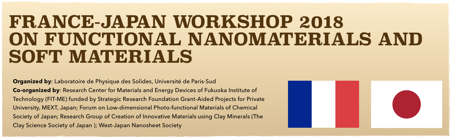 France-Japan Workshop 2018
on Functional Nanomaterials and SOFT MaterialsOrganized by: Laboratoire de Physique des Solides, Université de Paris-Sud
Co-organized by: Research Center for Materials and Energy Devices of Fukuoka Institute of Technology (FIT-ME) funded by Strategic Research Foundation Grant-Aided Projects for Private University, MEXT, Japan; Forum on Low-dimensional Photo-functional Materials of Chemical Society of Japan; Research Group of Creation of Innovative Materials using Clay Minerals (The Clay Science Society of Japan ); West-Japan Nanosheet Society