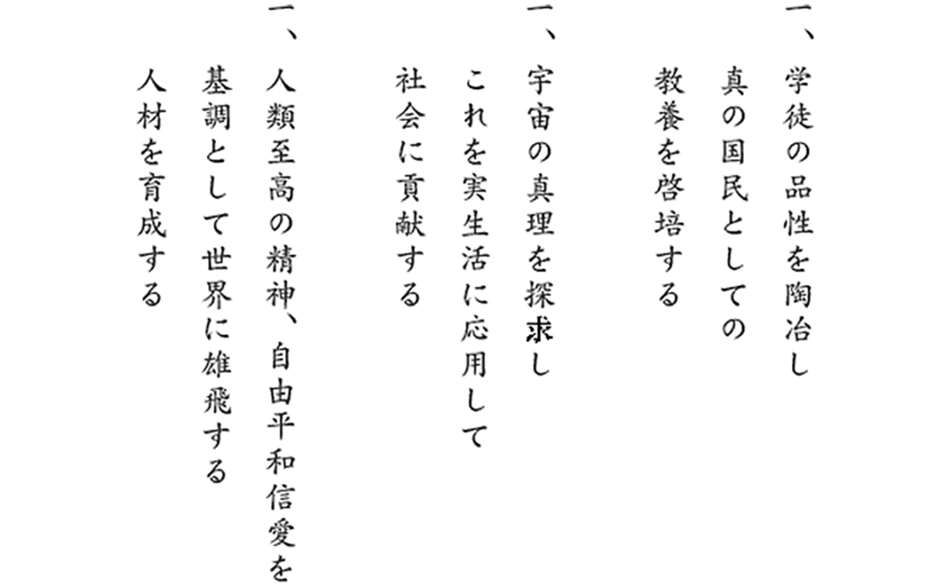 一、学徒の品性を陶冶し真の国民としての教養を啓培する　一、宇宙の真理を探求し、これを実生活に応用して社会に貢献する　一、人類至高の精神、自由平和信愛を基調として世界に雄飛する人材を育成する