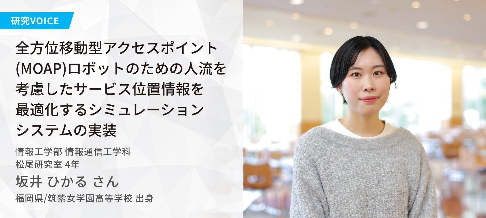 全方位移動型アクセスポイント(MOAP)ロボットのための人流を考慮したサービス位置情報を 最適化するシミュレーション システムの実装 松尾研究室 坂井 ひかるさん 福岡県/筑紫女学園高等学校 出身