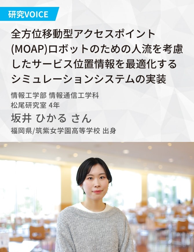 全方位移動型アクセスポイント(MOAP)ロボットのための人流を考慮したサービス位置情報を 最適化するシミュレーション システムの実装 松尾研究室 坂井 ひかるさん 福岡県/筑紫女学園高等学校 出身