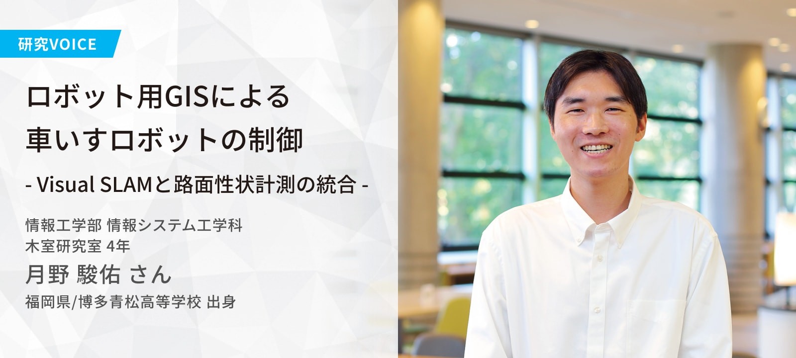 ロボット用GISによる車いすロボットの制御 ― Visual SLAMと路面性状計測の統合 ―  木室研究室 月野 駿佑さん 福岡県/博多青松高等学校 出身