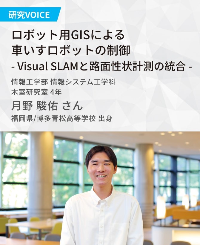 ロボット用GISによる車いすロボットの制御 ― Visual SLAMと路面性状計測の統合 ―   木室研究室 月野 駿佑さん 福岡県/博多青松高等学校 出身