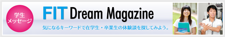 学生メッセージ「FIT Dream Magazine」気になるキーワードから在学生・卒業生の体験談を探してみて下さい。