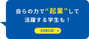 自らの力で“起業”して活躍する学生も！ CHECK！